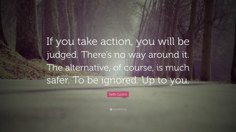 Seth Godin Quote: “If you take action, you will be judged. There’s no way around it. The alternative, of course, is much safer. To be ignored. Up to you.”