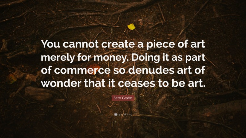 Seth Godin Quote: “You cannot create a piece of art merely for money. Doing it as part of commerce so denudes art of wonder that it ceases to be art.”
