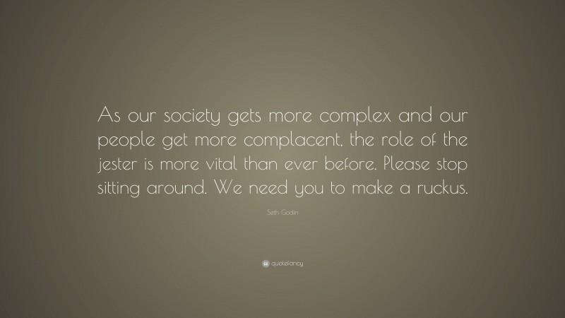 Seth Godin Quote: “As our society gets more complex and our people get more complacent, the role of the jester is more vital than ever before. Please stop sitting around. We need you to make a ruckus.”