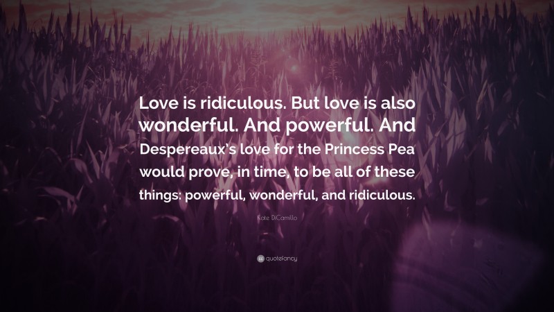 Kate DiCamillo Quote: “Love is ridiculous. But love is also wonderful. And powerful. And Despereaux’s love for the Princess Pea would prove, in time, to be all of these things: powerful, wonderful, and ridiculous.”