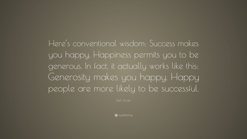 Seth Godin Quote: “Here’s conventional wisdom: Success makes you happy. Happiness permits you to be generous. In fact, it actually works like this: Generosity makes you happy. Happy people are more likely to be successful.”