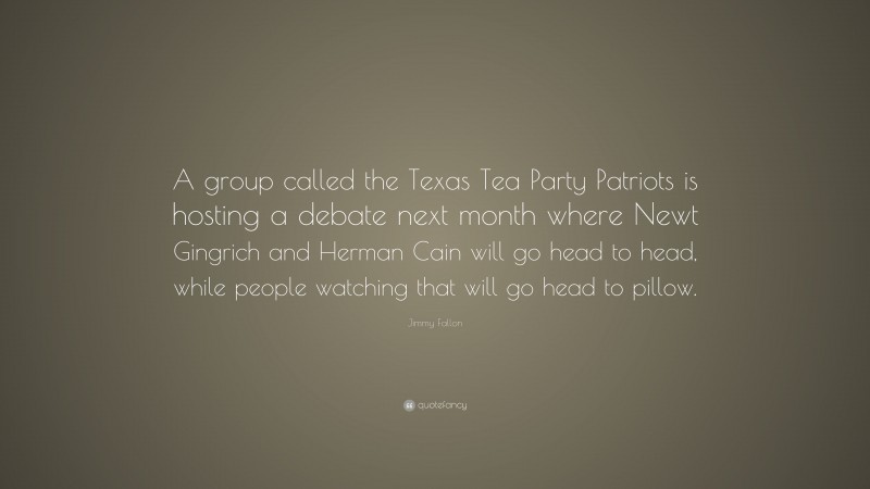 Jimmy Fallon Quote: “A group called the Texas Tea Party Patriots is hosting a debate next month where Newt Gingrich and Herman Cain will go head to head, while people watching that will go head to pillow.”