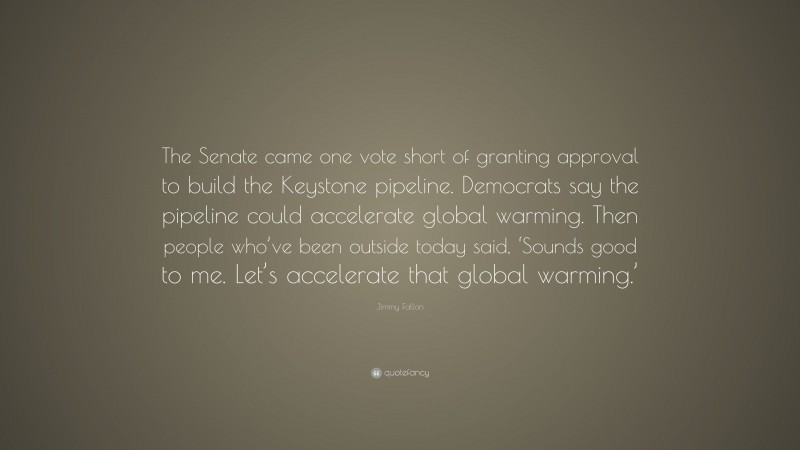 Jimmy Fallon Quote: “The Senate came one vote short of granting approval to build the Keystone pipeline. Democrats say the pipeline could accelerate global warming. Then people who’ve been outside today said, ‘Sounds good to me. Let’s accelerate that global warming.’”