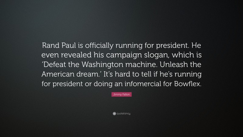 Jimmy Fallon Quote: “Rand Paul is officially running for president. He even revealed his campaign slogan, which is ‘Defeat the Washington machine. Unleash the American dream.’ It’s hard to tell if he’s running for president or doing an infomercial for Bowflex.”