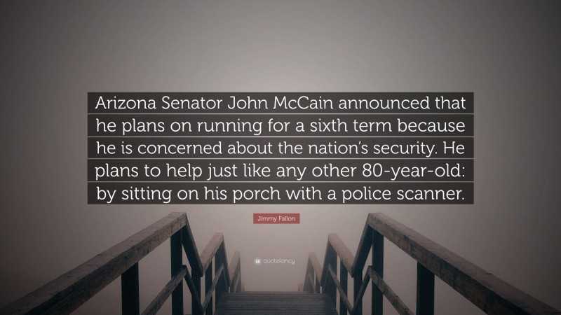 Jimmy Fallon Quote: “Arizona Senator John McCain announced that he plans on running for a sixth term because he is concerned about the nation’s security. He plans to help just like any other 80-year-old: by sitting on his porch with a police scanner.”