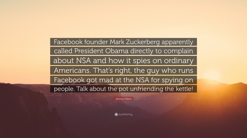 Jimmy Fallon Quote: “Facebook founder Mark Zuckerberg apparently called President Obama directly to complain about NSA and how it spies on ordinary Americans. That’s right, the guy who runs Facebook got mad at the NSA for spying on people. Talk about the pot unfriending the kettle!”