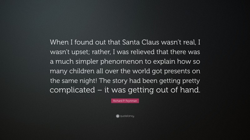Richard P. Feynman Quote: “When I found out that Santa Claus wasn’t real, I wasn’t upset; rather, I was relieved that there was a much simpler phenomenon to explain how so many children all over the world got presents on the same night! The story had been getting pretty complicated – it was getting out of hand.”