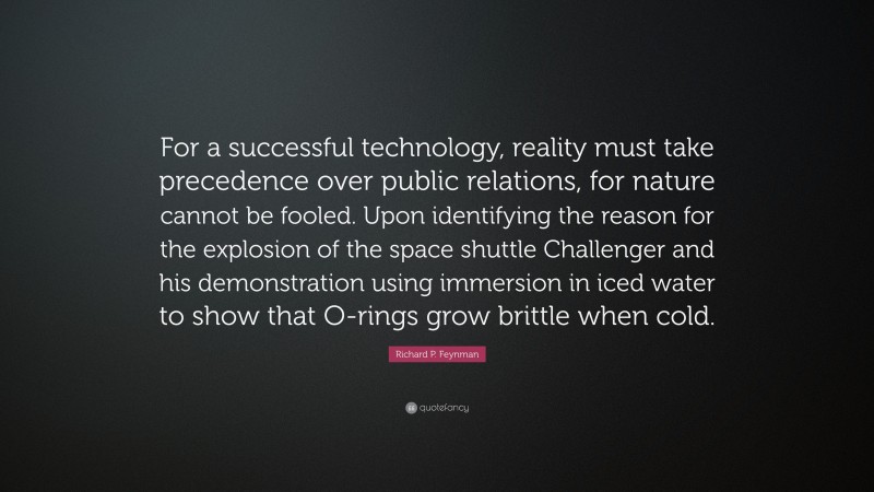 Richard P. Feynman Quote: “For a successful technology, reality must take precedence over public relations, for nature cannot be fooled. Upon identifying the reason for the explosion of the space shuttle Challenger and his demonstration using immersion in iced water to show that O-rings grow brittle when cold.”