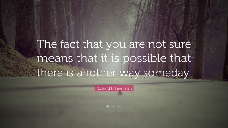 Richard P. Feynman Quote: “The fact that you are not sure means that it is possible that there is another way someday.”