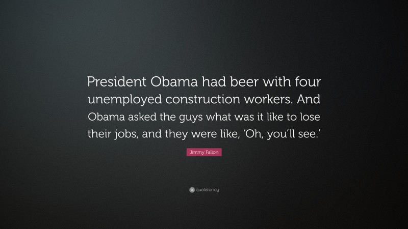 Jimmy Fallon Quote: “President Obama had beer with four unemployed construction workers. And Obama asked the guys what was it like to lose their jobs, and they were like, ‘Oh, you’ll see.’”