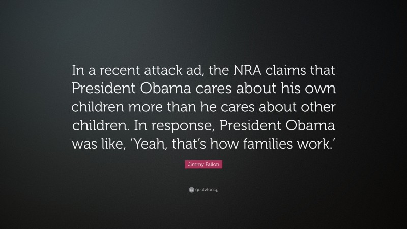 Jimmy Fallon Quote: “In a recent attack ad, the NRA claims that President Obama cares about his own children more than he cares about other children. In response, President Obama was like, ‘Yeah, that’s how families work.’”