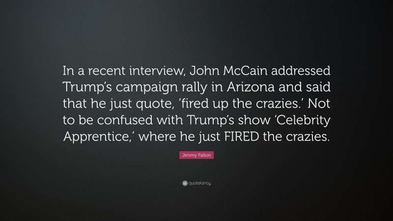 Jimmy Fallon Quote: “In a recent interview, John McCain addressed Trump’s campaign rally in Arizona and said that he just quote, ‘fired up the crazies.’ Not to be confused with Trump’s show ‘Celebrity Apprentice,’ where he just FIRED the crazies.”