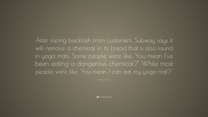 Jimmy Fallon Quote: “After facing backlash from customers, Subway says it will remove a chemical in its bread that is also found in yoga mats. Some people were like, ‘You mean I’ve been eating a dangerous chemical?’ While most people were like, ‘You mean I can eat my yoga mat?’”