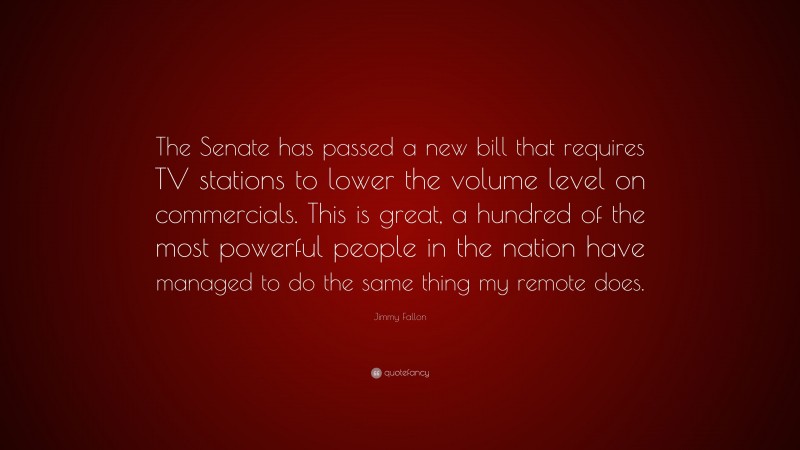 Jimmy Fallon Quote: “The Senate has passed a new bill that requires TV stations to lower the volume level on commercials. This is great, a hundred of the most powerful people in the nation have managed to do the same thing my remote does.”