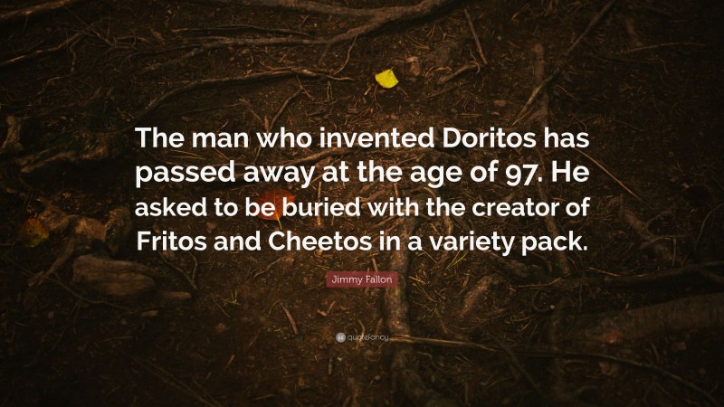 Jimmy Fallon Quote: “The man who invented Doritos has passed away at the age of 97. He asked to be buried with the creator of Fritos and Cheetos in a variety pack.”