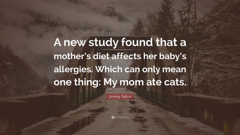 Jimmy Fallon Quote: “A new study found that a mother’s diet affects her baby’s allergies. Which can only mean one thing: My mom ate cats.”