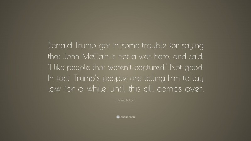 Jimmy Fallon Quote: “Donald Trump got in some trouble for saying that John McCain is not a war hero, and said, ‘I like people that weren’t captured.’ Not good. In fact, Trump’s people are telling him to lay low for a while until this all combs over.”