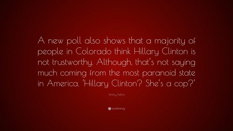 Jimmy Fallon Quote: “A new poll also shows that a majority of people in Colorado think Hillary Clinton is not trustworthy. Although, that’s not saying much coming from the most paranoid state in America. ‘Hillary Clinton? She’s a cop?’”