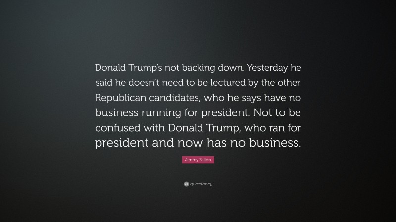 Jimmy Fallon Quote: “Donald Trump’s not backing down. Yesterday he said he doesn’t need to be lectured by the other Republican candidates, who he says have no business running for president. Not to be confused with Donald Trump, who ran for president and now has no business.”