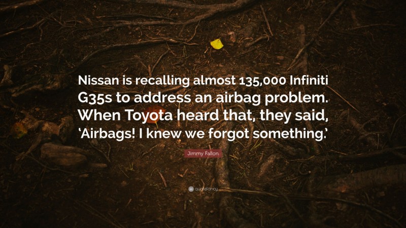 Jimmy Fallon Quote: “Nissan is recalling almost 135,000 Infiniti G35s to address an airbag problem. When Toyota heard that, they said, ‘Airbags! I knew we forgot something.’”