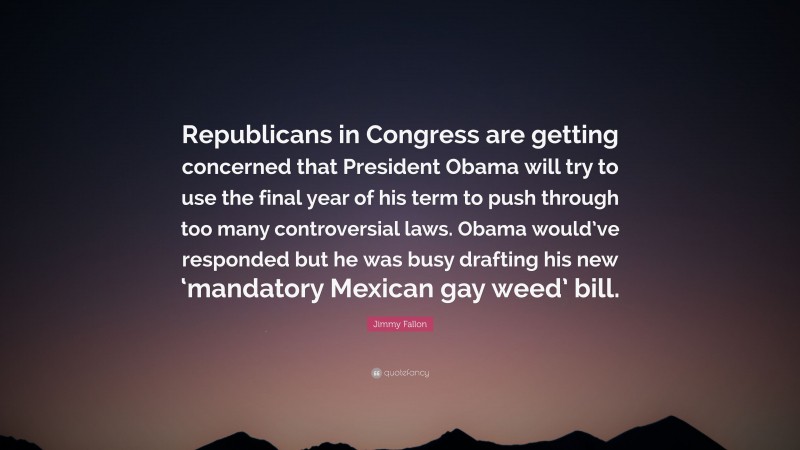 Jimmy Fallon Quote: “Republicans in Congress are getting concerned that President Obama will try to use the final year of his term to push through too many controversial laws. Obama would’ve responded but he was busy drafting his new ‘mandatory Mexican gay weed’ bill.”