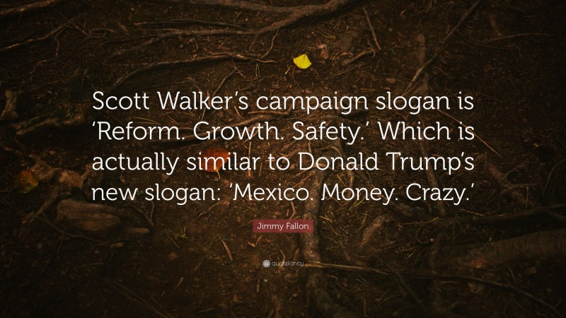 Jimmy Fallon Quote: “Scott Walker’s campaign slogan is ‘Reform. Growth. Safety.’ Which is actually similar to Donald Trump’s new slogan: ‘Mexico. Money. Crazy.’”