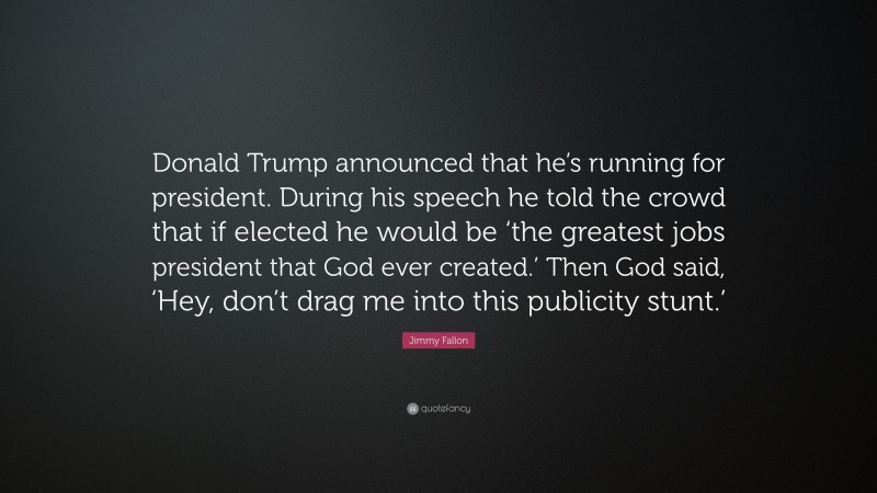 Jimmy Fallon Quote: “Donald Trump announced that he’s running for president. During his speech he told the crowd that if elected he would be ‘the greatest jobs president that God ever created.’ Then God said, ‘Hey, don’t drag me into this publicity stunt.’”