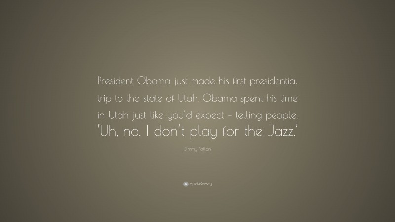 Jimmy Fallon Quote: “President Obama just made his first presidential trip to the state of Utah. Obama spent his time in Utah just like you’d expect – telling people, ‘Uh, no, I don’t play for the Jazz.’”
