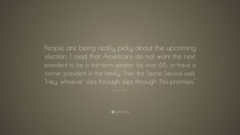 Jimmy Fallon Quote: “People are being really picky about the upcoming election. I read that Americans do not want the next president to be a first-term senator, be over 65, or have a former president in the family. Then the Secret Service said, ‘Hey, whoever slips through slips through. No promises.’”