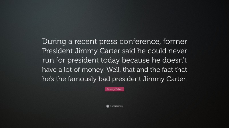 Jimmy Fallon Quote: “During a recent press conference, former President Jimmy Carter said he could never run for president today because he doesn’t have a lot of money. Well, that and the fact that he’s the famously bad president Jimmy Carter.”