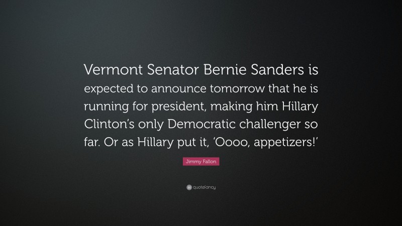 Jimmy Fallon Quote: “Vermont Senator Bernie Sanders is expected to announce tomorrow that he is running for president, making him Hillary Clinton’s only Democratic challenger so far. Or as Hillary put it, ‘Oooo, appetizers!’”