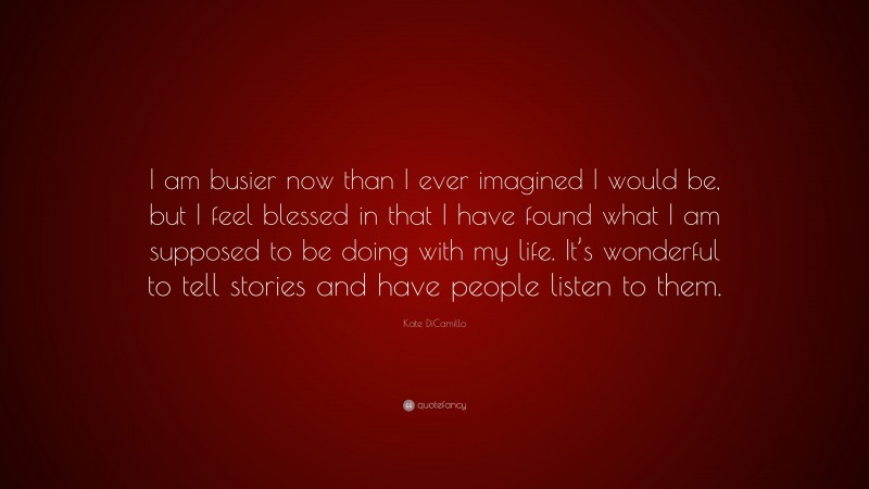 Kate DiCamillo Quote: “I am busier now than I ever imagined I would be, but I feel blessed in that I have found what I am supposed to be doing with my life. It’s wonderful to tell stories and have people listen to them.”