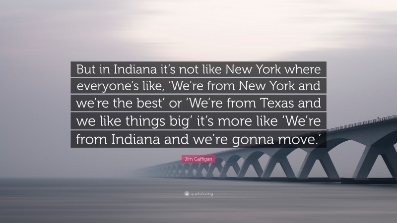 Jim Gaffigan Quote: “But in Indiana it’s not like New York where everyone’s like, ‘We’re from New York and we’re the best’ or ‘We’re from Texas and we like things big’ it’s more like ‘We’re from Indiana and we’re gonna move.’”
