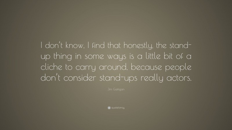 Jim Gaffigan Quote: “I don’t know, I find that honestly, the stand-up thing in some ways is a little bit of a cliche to carry around, because people don’t consider stand-ups really actors.”