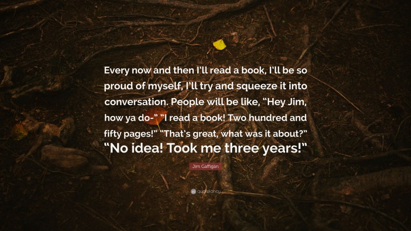 Jim Gaffigan Quote: “Every now and then I’ll read a book, I’ll be so proud of myself, I’ll try and squeeze it into conversation. People will be like, “Hey Jim, how ya do-” “I read a book! Two hundred and fifty pages!” “That’s great, what was it about?” “No idea! Took me three years!””