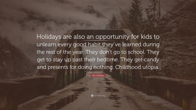 Jim Gaffigan Quote: “Holidays are also an opportunity for kids to unlearn every good habit they’ve learned during the rest of the year. They don’t go to school. They get to stay up past their bedtime. They get candy and presents for doing nothing. Childhood utopia.”