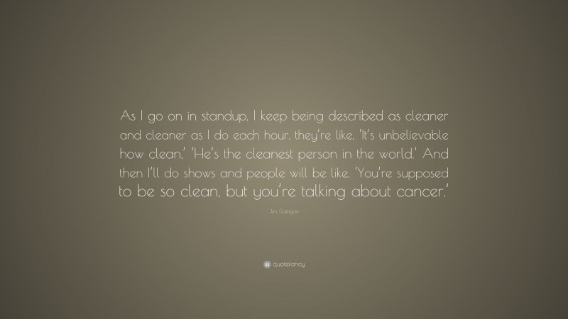 Jim Gaffigan Quote: “As I go on in standup, I keep being described as cleaner and cleaner as I do each hour, they’re like, ‘It’s unbelievable how clean,’ ‘He’s the cleanest person in the world.’ And then I’ll do shows and people will be like, ‘You’re supposed to be so clean, but you’re talking about cancer.’”