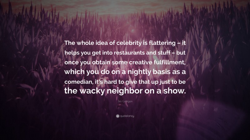 Jim Gaffigan Quote: “The whole idea of celebrity is flattering – it helps you get into restaurants and stuff – but once you obtain some creative fulfillment, which you do on a nightly basis as a comedian, it’s hard to give that up just to be the wacky neighbor on a show.”