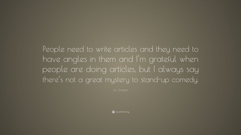 Jim Gaffigan Quote: “People need to write articles and they need to have angles in them and I’m grateful when people are doing articles, but I always say there’s not a great mystery to stand-up comedy.”