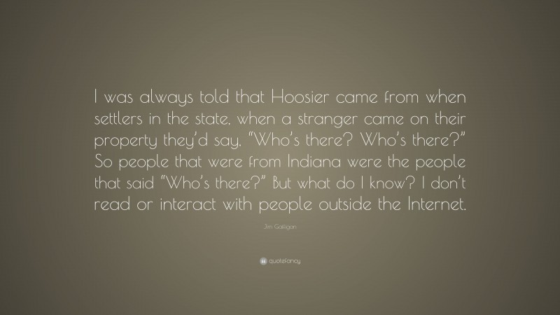 Jim Gaffigan Quote: “I was always told that Hoosier came from when settlers in the state, when a stranger came on their property they’d say, “Who’s there? Who’s there?” So people that were from Indiana were the people that said “Who’s there?” But what do I know? I don’t read or interact with people outside the Internet.”