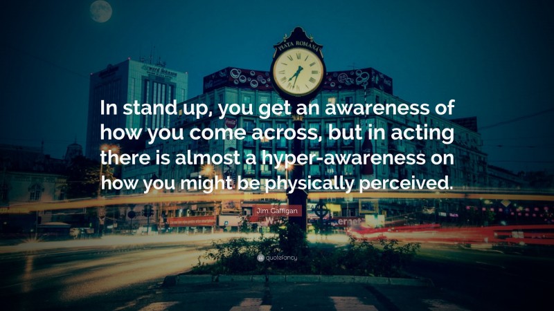 Jim Gaffigan Quote: “In stand up, you get an awareness of how you come across, but in acting there is almost a hyper-awareness on how you might be physically perceived.”