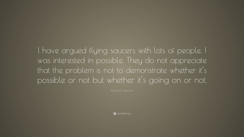 Richard P. Feynman Quote: “I have argued flying saucers with lots of people. I was interested in possible. They do not appreciate that the problem is not to demonstrate whether it’s possible or not but whether it’s going on or not.”
