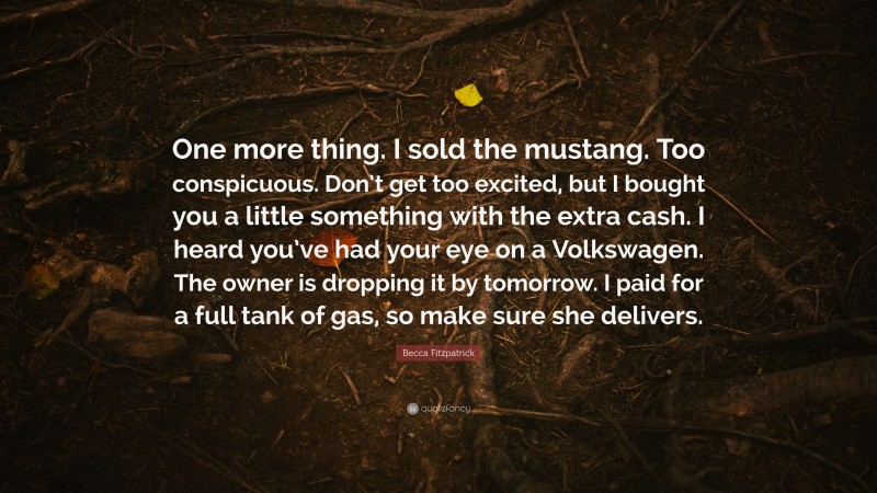 Becca Fitzpatrick Quote: “One more thing. I sold the mustang. Too conspicuous. Don’t get too excited, but I bought you a little something with the extra cash. I heard you’ve had your eye on a Volkswagen. The owner is dropping it by tomorrow. I paid for a full tank of gas, so make sure she delivers.”