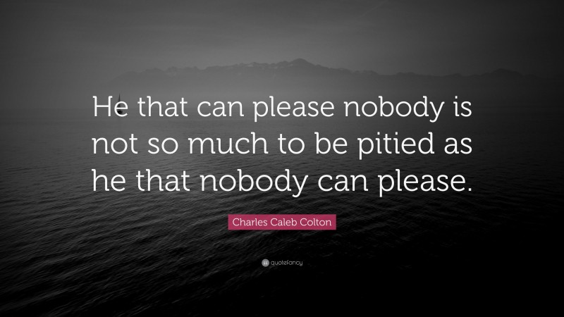 Charles Caleb Colton Quote: “He that can please nobody is not so much to be pitied as he that nobody can please.”