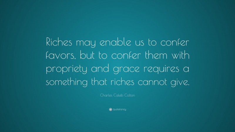 Charles Caleb Colton Quote: “Riches may enable us to confer favors, but to confer them with propriety and grace requires a something that riches cannot give.”