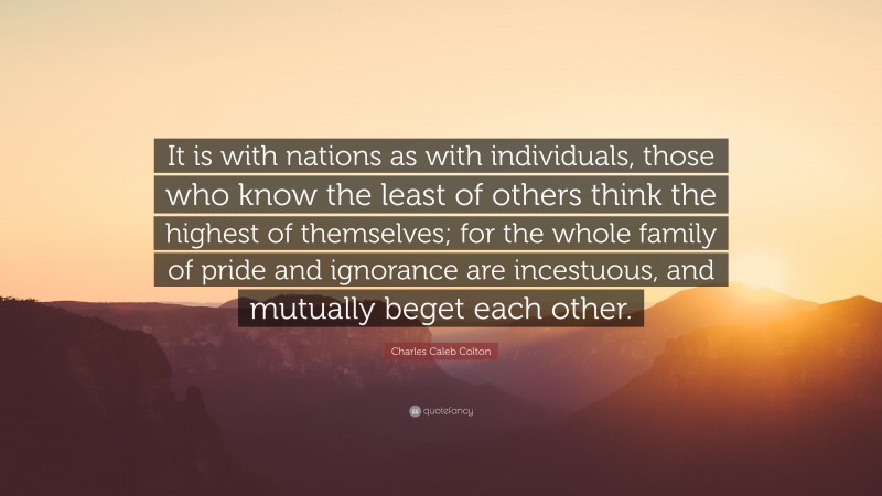 Charles Caleb Colton Quote: “It is with nations as with individuals, those who know the least of others think the highest of themselves; for the whole family of pride and ignorance are incestuous, and mutually beget each other.”