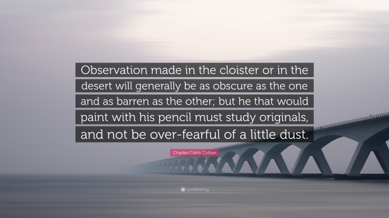 Charles Caleb Colton Quote: “Observation made in the cloister or in the desert will generally be as obscure as the one and as barren as the other; but he that would paint with his pencil must study originals, and not be over-fearful of a little dust.”