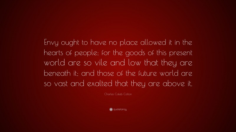 Charles Caleb Colton Quote: “Envy ought to have no place allowed it in the hearts of people; for the goods of this present world are so vile and low that they are beneath it; and those of the future world are so vast and exalted that they are above it.”
