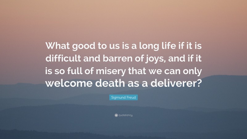 Sigmund Freud Quote: “What good to us is a long life if it is difficult and barren of joys, and if it is so full of misery that we can only welcome death as a deliverer?”