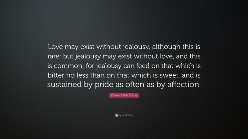 Charles Caleb Colton Quote: “Love may exist without jealousy, although this is rare: but jealousy may exist without love, and this is common; for jealousy can feed on that which is bitter no less than on that which is sweet, and is sustained by pride as often as by affection.”